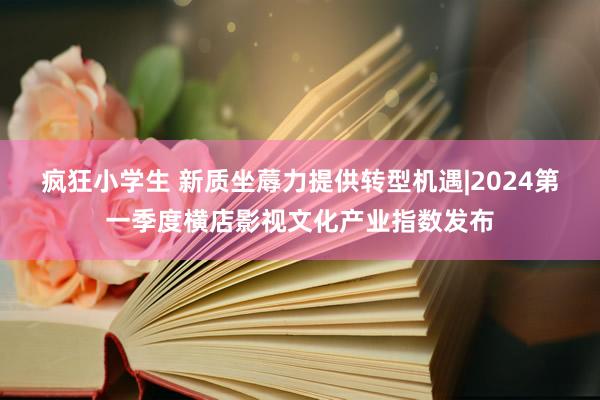 疯狂小学生 新质坐蓐力提供转型机遇|2024第一季度横店影视文化产业指数发布