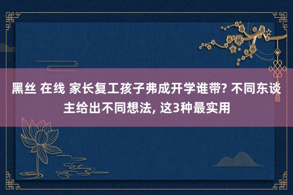 黑丝 在线 家长复工孩子弗成开学谁带? 不同东谈主给出不同想法， 这3种最实用