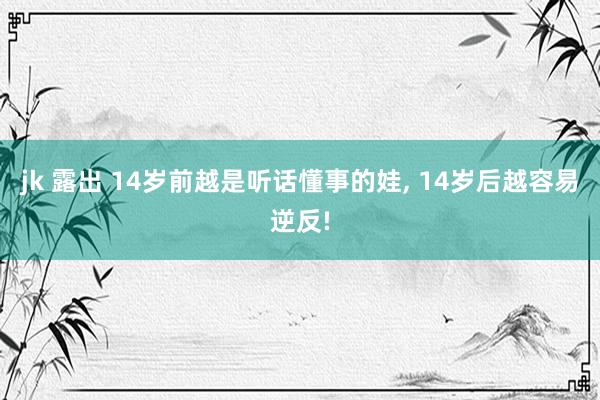 jk 露出 14岁前越是听话懂事的娃， 14岁后越容易逆反!