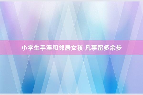 小学生手淫和邻居女孩 凡事留多余步