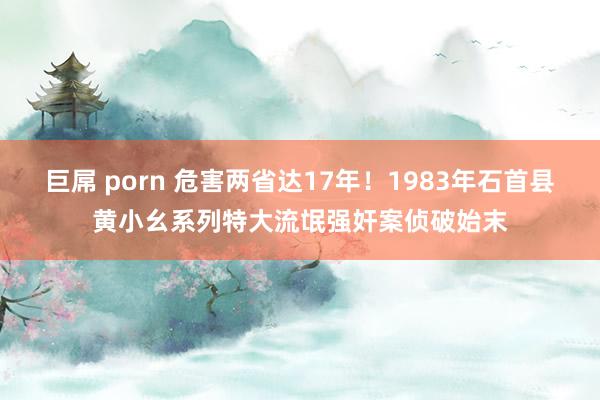 巨屌 porn 危害两省达17年！1983年石首县黄小幺系列特大流氓强奸案侦破始末