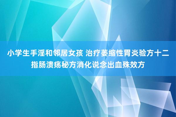 小学生手淫和邻居女孩 治疗萎缩性胃炎验方十二指肠溃疡秘方消化说念出血殊效方