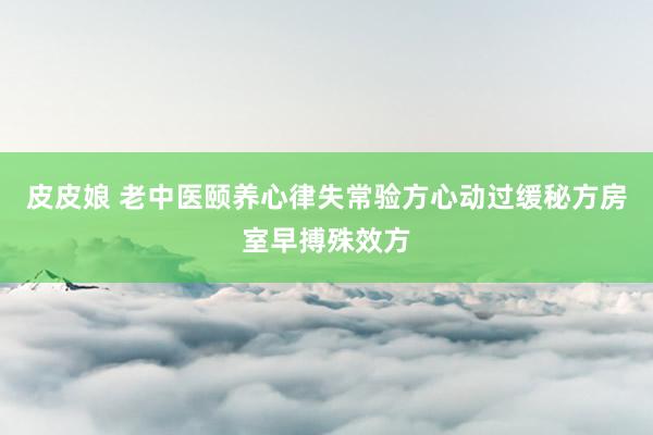 皮皮娘 老中医颐养心律失常验方心动过缓秘方房室早搏殊效方