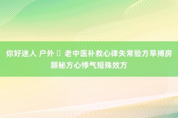 你好迷人 户外 ​老中医补救心律失常验方早搏房颤秘方心悸气短殊效方