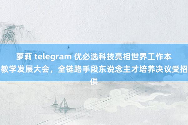 萝莉 telegram 优必选科技亮相世界工作本事教学发展大会，全链路手段东说念主才培养决议受招供