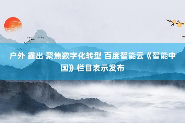 户外 露出 聚焦数字化转型 百度智能云《智能中国》栏目表示发布