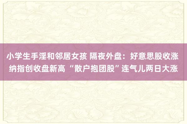 小学生手淫和邻居女孩 隔夜外盘：好意思股收涨 纳指创收盘新高 “散户抱团股”连气儿两日大涨