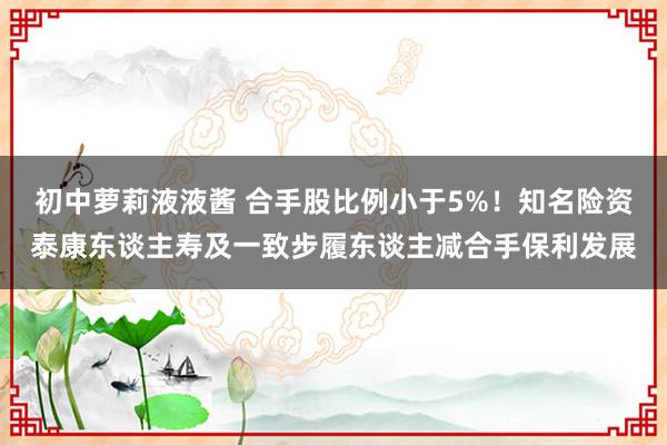 初中萝莉液液酱 合手股比例小于5%！知名险资泰康东谈主寿及一致步履东谈主减合手保利发展