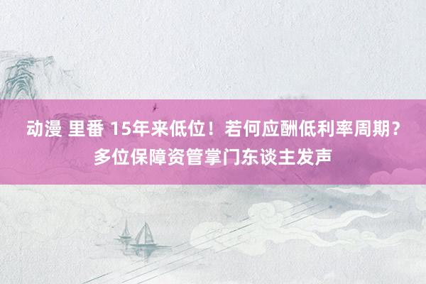 动漫 里番 15年来低位！若何应酬低利率周期？多位保障资管掌门东谈主发声