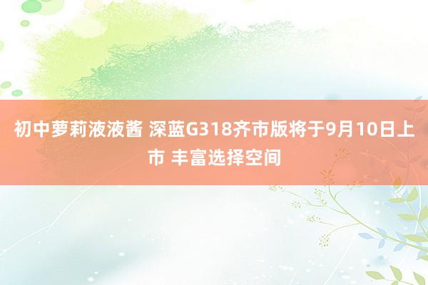 初中萝莉液液酱 深蓝G318齐市版将于9月10日上市 丰富选择空间