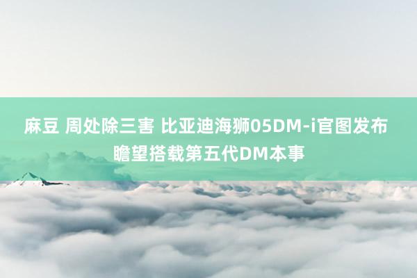 麻豆 周处除三害 比亚迪海狮05DM-i官图发布 瞻望搭载第五代DM本事