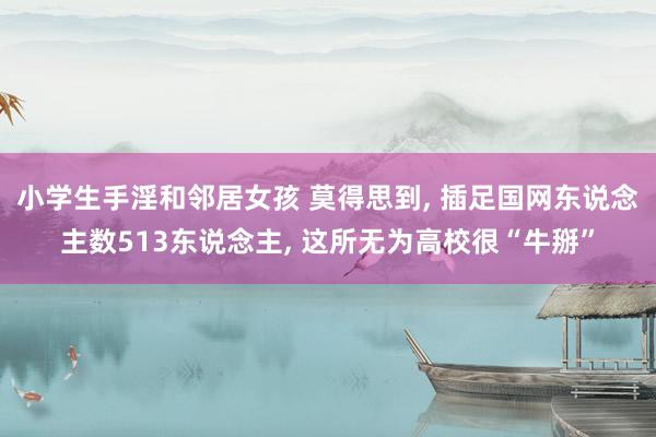 小学生手淫和邻居女孩 莫得思到， 插足国网东说念主数513东说念主， 这所无为高校很“牛掰”