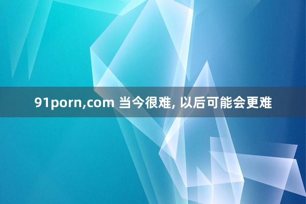 91porn，com 当今很难， 以后可能会更难