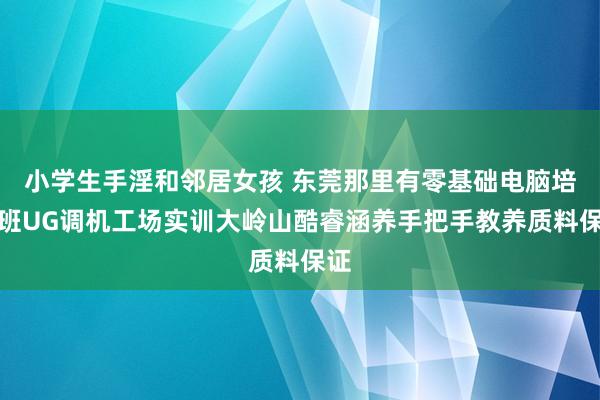 小学生手淫和邻居女孩 东莞那里有零基础电脑培训班UG调机工场实训大岭山酷睿涵养手把手教养质料保证