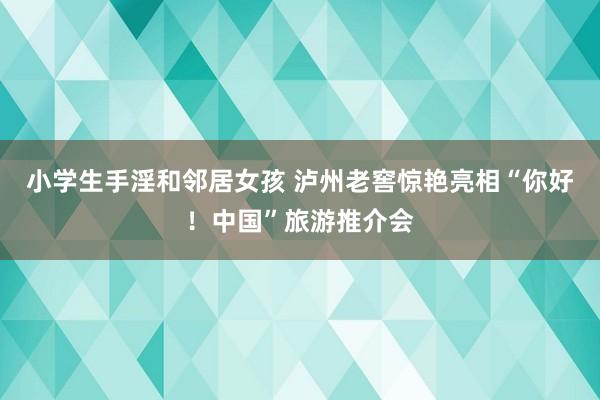 小学生手淫和邻居女孩 泸州老窖惊艳亮相“你好！中国”旅游推介会