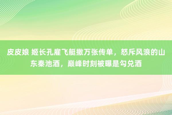 皮皮娘 姬长孔雇飞艇撒万张传单，怒斥风浪的山东秦池酒，巅峰时刻被曝是勾兑酒