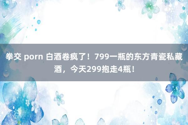 拳交 porn 白酒卷疯了！799一瓶的东方青瓷私藏酒，今天299抱走4瓶！