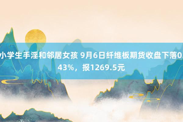 小学生手淫和邻居女孩 9月6日纤维板期货收盘下落0.43%，报1269.5元