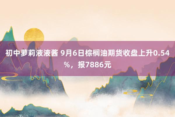 初中萝莉液液酱 9月6日棕榈油期货收盘上升0.54%，报7886元