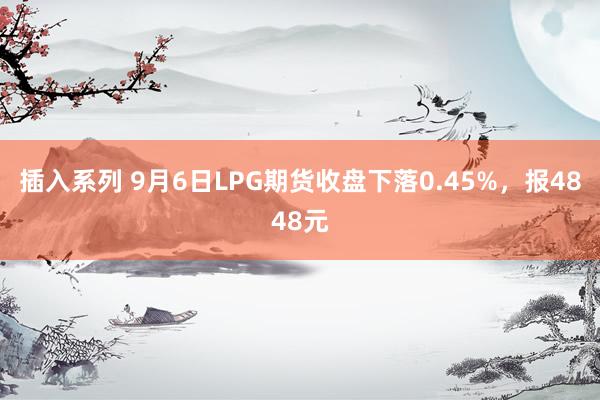 插入系列 9月6日LPG期货收盘下落0.45%，报4848元