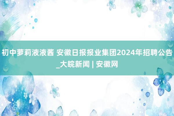 初中萝莉液液酱 安徽日报报业集团2024年招聘公告_大皖新闻 | 安徽网