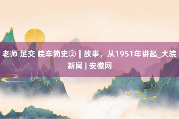 老师 足交 皖车简史②∣故事，从1951年讲起_大皖新闻 | 安徽网