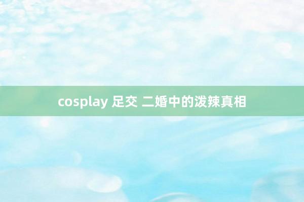 cosplay 足交 二婚中的泼辣真相