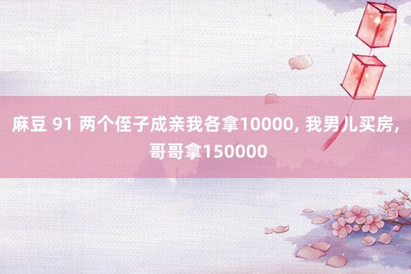 麻豆 91 两个侄子成亲我各拿10000， 我男儿买房， 哥哥拿150000