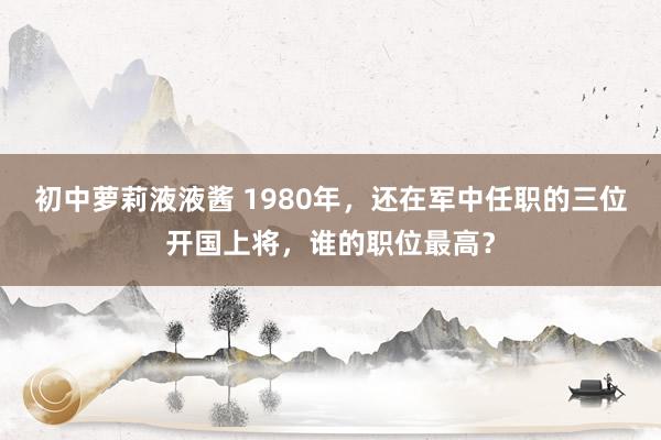 初中萝莉液液酱 1980年，还在军中任职的三位开国上将，谁的职位最高？