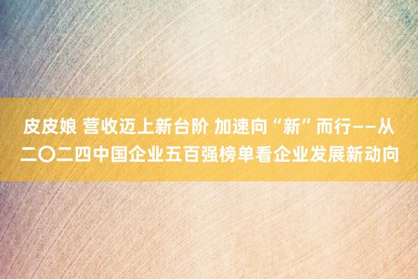 皮皮娘 营收迈上新台阶 加速向“新”而行——从二〇二四中国企业五百强榜单看企业发展新动向