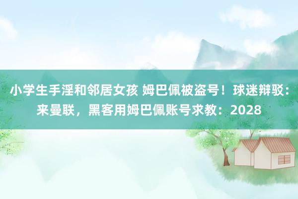 小学生手淫和邻居女孩 姆巴佩被盗号！球迷辩驳：来曼联，黑客用姆巴佩账号求教：2028