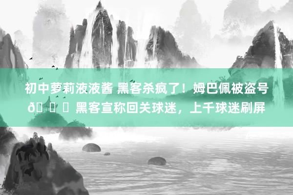 初中萝莉液液酱 黑客杀疯了！姆巴佩被盗号😂黑客宣称回关球迷，上千球迷刷屏