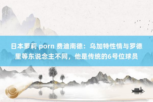 日本萝莉 porn 费迪南德：乌加特性情与罗德里等东说念主不同，他是传统的6号位球员