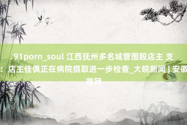 91porn_soul 江西抚州多名城管围殴店主 支属：店主佳偶正在病院摄取进一步检查_大皖新闻 | 安徽网