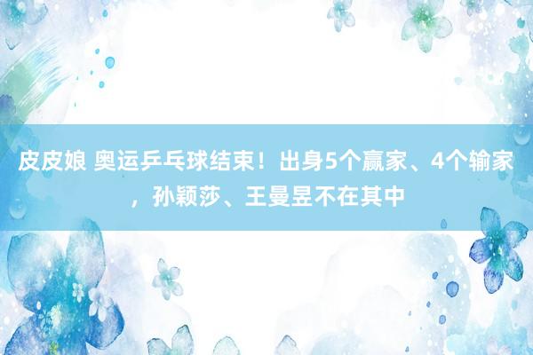 皮皮娘 奥运乒乓球结束！出身5个赢家、4个输家，孙颖莎、王曼昱不在其中