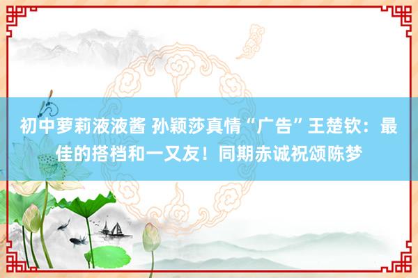 初中萝莉液液酱 孙颖莎真情“广告”王楚钦：最佳的搭档和一又友！同期赤诚祝颂陈梦