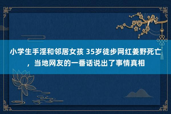 小学生手淫和邻居女孩 35岁徒步网红姜野死亡，当地网友的一番话说出了事情真相