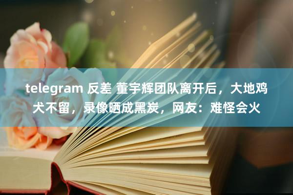 telegram 反差 董宇辉团队离开后，大地鸡犬不留，录像晒成黑炭，网友：难怪会火