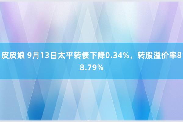 皮皮娘 9月13日太平转债下降0.34%，转股溢价率88.79%