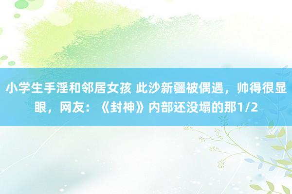 小学生手淫和邻居女孩 此沙新疆被偶遇，帅得很显眼，网友：《封神》内部还没塌的那1/2