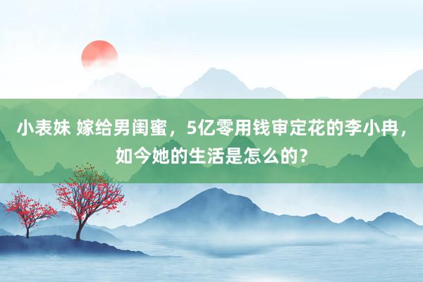 小表妹 嫁给男闺蜜，5亿零用钱审定花的李小冉，如今她的生活是怎么的？