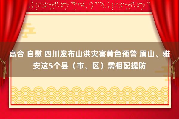 高合 自慰 四川发布山洪灾害黄色预警 眉山、雅安这5个县（市、区）需相配提防