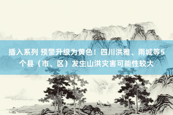 插入系列 预警升级为黄色！四川洪雅、雨城等5个县（市、区）发生山洪灾害可能性较大