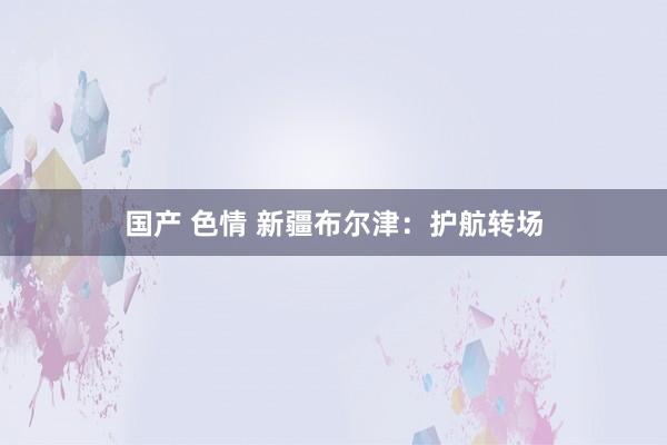 国产 色情 新疆布尔津：护航转场