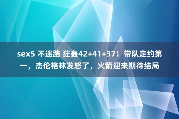 sex5 不迷路 狂轰42+41+37！带队定约第一，杰伦格林发怒了，火箭迎来期待结局