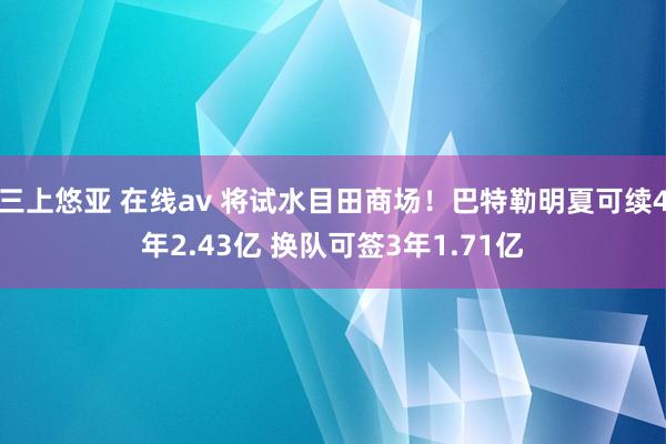 三上悠亚 在线av 将试水目田商场！巴特勒明夏可续4年2.43亿 换队可签3年1.71亿