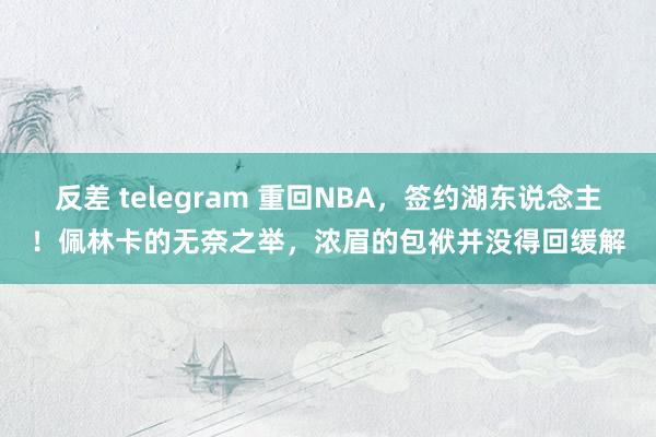 反差 telegram 重回NBA，签约湖东说念主！佩林卡的无奈之举，浓眉的包袱并没得回缓解