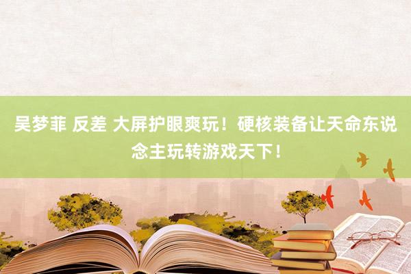 吴梦菲 反差 大屏护眼爽玩！硬核装备让天命东说念主玩转游戏天下！