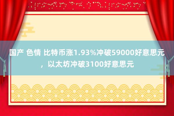 国产 色情 比特币涨1.93%冲破59000好意思元，以太坊冲破3100好意思元