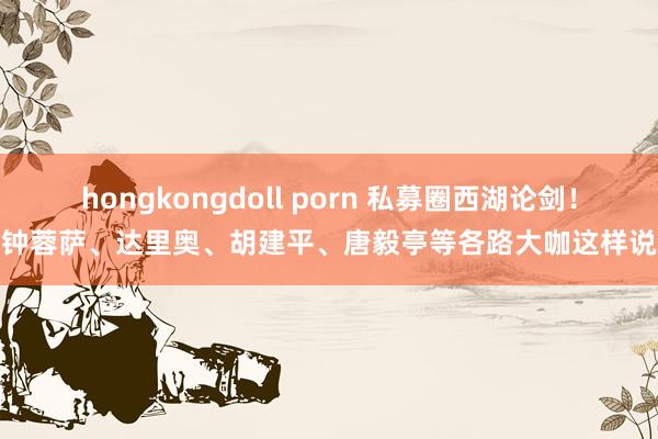 hongkongdoll porn 私募圈西湖论剑！钟蓉萨、达里奥、胡建平、唐毅亭等各路大咖这样说